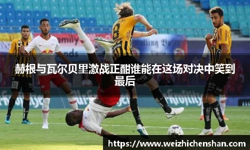 赫根与瓦尔贝里激战正酣谁能在这场对决中笑到最后