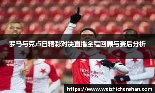 罗马与克卢日精彩对决直播全程回顾与赛后分析